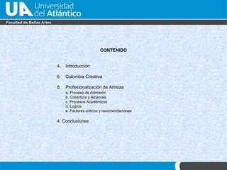 CONTENIDO Introducci ón Colombia Creativa Profesionalizaci ón de Artistas a. Proceso de Admisi ón b. Cobertura y Alcances c. Procesos Académicos d. Logros e. Factores críticos y recomendaciones 4. Conclusiones   