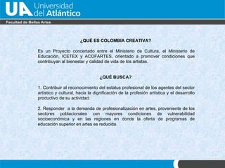 ¿QU É ES  COLOMBIA CREATIVA?  Es un Proyecto concertado entre el Ministerio de Cultura, el Ministerio de Educación, ICETEX y ACOFARTES, orientado a promover condiciones que contribuyan al bienestar y calidad de vida de los artistas.  ¿QU É BUSCA ?  1. Contribuir al reconocimiento del estatus profesional de los agentes del sector artístico y cultural, hacia la dignificación de la profesión artística y el desarrollo productivo de su actividad. 2. Responder  a la demanda de profesionalización en artes, proveniente de los sectores poblacionales con mayores condiciones de vulnerabilidad socioeconómica y en las regiones en donde la oferta de programas de educación superior en artes es reducida. 