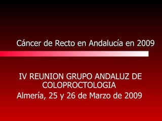 Cáncer de Recto en Andalucía en 2009 IV REUNION GRUPO ANDALUZ DE COLOPROCTOLOGIA   Almería, 25 y 26 de Marzo de 2009   