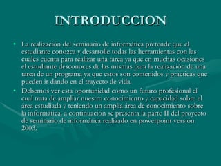 INTRODUCCION La realización del seminario de informática pretende que el estudiante conozca y desarrolle todas las herramientas con las cuales cuenta para realizar una tarea ya que en muchas ocasiones el estudiante desconoces de las mismas para la realización de una tarea de un programa ya que estos son contenidos y practicas que pueden ir dando en el trayecto de vida.  Debemos ver esta oportunidad como un futuro profesional el cual trata de ampliar nuestro conocimiento y capacidad sobre el área estudiada y teniendo un amplia área de conocimiento sobre la informática. a continuación se presenta la parte II del proyecto de seminario de informática realizado en powerpoint versión 2003. 