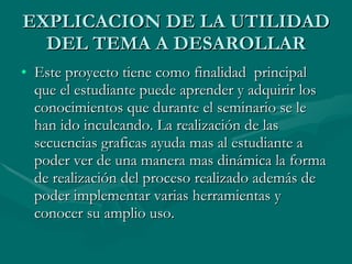 EXPLICACION DE LA UTILIDAD DEL TEMA A DESAROLLAR Este proyecto tiene como finalidad  principal que el estudiante puede aprender y adquirir los conocimientos que durante el seminario se le han ido inculcando. La realización de las secuencias graficas ayuda mas al estudiante a poder ver de una manera mas dinámica la forma de realización del proceso realizado además de poder implementar varias herramientas y conocer su amplio uso. 
