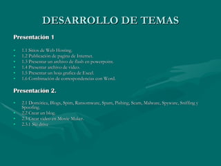 DESARROLLO DE TEMAS Presentación 1 1.1 Sitios de Web Hosting. 1.2 Publicación de pagina de Internet. 1.3 Presentar un archivo de flash en powerpoint. 1.4 Presentar archivo de video. 1.5 Presentar un hoja grafica de Excel. 1.6 Combinación de correspondencias con Word. Presentación 2. 2.1 Domótica, Blogs, Spim, Ransomware, Spam, Pishing, Scam, Malware, Spyware, Sniffing y Spoofing. 2.2 Crear un blog. 2.3 Crear video en Movie Maker. 2.3.1 Ski drive 