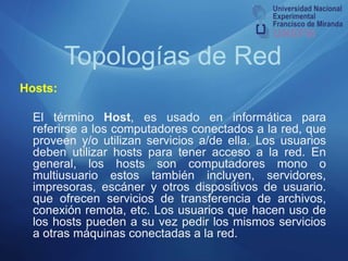 Topologías de RedHosts: 	El término Host, es usado en informática para referirse a los computadores conectados a la red, que proveen y/o utilizan servicios a/de ella. Los usuarios deben utilizar hosts para tener acceso a la red. En general, los hosts son computadores mono o multiusuario estos también incluyen, servidores, impresoras, escáner y otros dispositivos de usuario. que ofrecen servicios de transferencia de archivos, conexión remota, etc. Los usuarios que hacen uso de los hosts pueden a su vez pedir los mismos servicios a otras máquinas conectadas a la red.