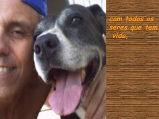 com todos os
seres que tem
vida,

 