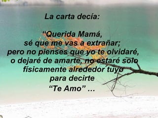 La carta decía:  “Querida Mamá,  sé que me vas a extrañar;  pero no pienses que yo te olvidaré,  o dejaré de amarte, no estaré solo físicamente alrededor tuyo para decirte  “Te Amo” …   