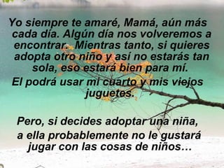 Yo siempre te amaré, Mamá, aún más cada día. Algún día nos volveremos a encontrar.  Mientras tanto, si quieres adopta otro niño y así no estarás tan sola, eso estará bien para mí.  El podrá usar mi cuarto y mis viejos juguetes.   Pero, si decides adoptar una niña, a ella probablemente no le gustará jugar con las cosas de niños…  