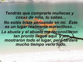 Tendrás que comprarle muñecas y cosas de niña, tu sabes…   No estés triste pensando en mí.  Éste es un lugar realmente maravilloso…  La abuela y el abuelo me reconocieron tan pronto llegué aquí  y me mostraron todo el lugar, pero tardaré mucho tiempo verlo todo. 