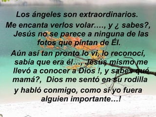 Los ángeles son extraordinarios.  Me encanta verlos volar.…, y ¿ sabes?, Jesús no se parece a ninguna de las fotos que pintan de Él.   Aún así tan pronto lo ví, lo reconocí, sabía que era él…, Jesús mismo me llevó a conocer a Dios !, y sabes qué mamá?,  Dios me sentó en su rodilla  y habló conmigo, como si yo fuera alguien importante…! 