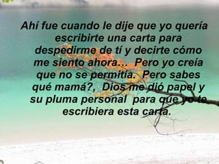 Ahí fue cuando le dije que yo quería escribirte una carta para despedirme de tí y decirte cómo me siento ahora…  Pero yo creía que no se permitía.  Pero sabes qué mamá?,  Dios me dió papel y su pluma personal  para que yo te escribiera esta carta.  