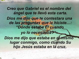 Creo que Gabriel es el nombre del ángel que te llevó esta carta.   Dios me dijo que te contestara una de las preguntas que le hiciste…: “Dónde estaba Él cuando  yo lo necesitaba?”   Dios me dijo que estaba en el mismo lugar conmigo, como cuando Su hijo Jesús estaba en la cruz.  