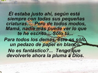 Él estaba justo ahí, según está siempre con todas sus pequeñas criaturas…  Pero de todos modos, Mamá, nadie más puede ver lo que te he escrito… Sólo tú...    Para todos los demás, ésto es sólo un pedazo de papel en blanco.  No es fantástico?...  Tengo que devolverle ahora la pluma a Dios.   