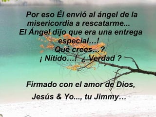   Por eso Él envió al ángel de la misericordia a rescatarme...   El Ángel dijo que era una entrega especial…!   Qué crees…?  ¡ Nítido…!  ¿ Verdad ? Firmado con el amor de Dios, Jesús & Yo..., tu Jimmy…   