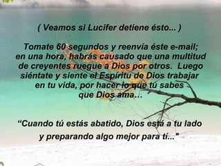( Veamos si Lucifer detiene ésto... )   Tomate 60 segundos y reenvía éste e-mail;  en una hora, habrás causado que una multitud de creyentes ruegue a Dios por otros.  Luego siéntate y siente el Espíritu de Dios trabajar  en tu vida, por hacer lo que tú sabes  que Dios ama… “Cuando tú estás abatido, Dios está a tu lado  y preparando algo mejor para tí..."   