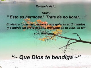 Re-envía ésto. Título:   “ Ésto es hermoso!  Trata de no llorar… ” Envíalo a todas las personas que quieras en 2 minutos  y sentirás un grato espíritu brillando en tu vida, en tan sólo una hora...   “~ Que Dios te bendiga ~” 