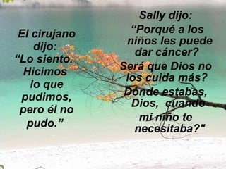 El cirujano dijo:  “Lo siento.   Hicimos  lo que pudimos, pero él no pudo.”   Sally dijo: “ Porqué a los niños les puede dar cáncer?   Será que Dios no los cuida más?   Dónde estabas, Dios,  cuando  mi niño te necesitaba?" 