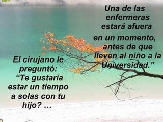 El cirujano le preguntó:   “Te gustaría estar un tiempo a solas con tu hijo? …  Una de las enfermeras estará afuera  en un momento, antes de que lleven al niño a la Universidad.” 