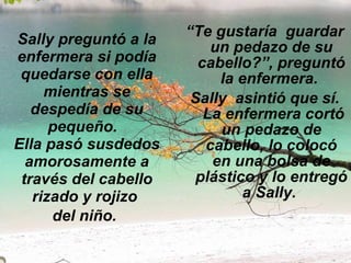 Sally preguntó a la enfermera si podía quedarse con ella mientras se despedía de su pequeño.   Ella pasó susdedos amorosamente a través del cabello rizado y rojizo  del niño.   “ Te gustaría  guardar un pedazo de su cabello?”, preguntó la enfermera.  Sally  asintió que sí.  La enfermera cortó un pedazo de cabello, lo colocó en una bolsa de plástico y lo entregó a Sally.  