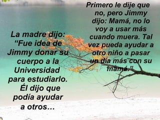 La madre dijo: “Fue idea de Jimmy donar su cuerpo a la Universidad  para estudiarlo.   Él dijo que podía ayudar  a otros…   Primero le dije que no, pero Jimmy dijo: Mamá, no lo voy a usar más cuando muera. Tal vez pueda ayudar a otro niño a pasar un día más con su mamá.”  
