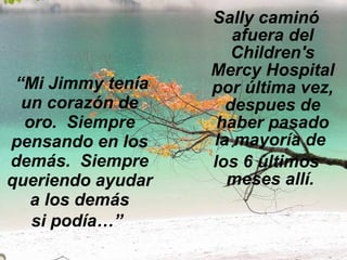 “ Mi Jimmy tenía un corazón de oro.  Siempre pensando en los demás.  Siempre queriendo ayudar a los demás si podía…”   Sally caminó afuera del Children's Mercy Hospital por última vez, despues de haber pasado la mayoría de  los 6 últimos meses allí.  
