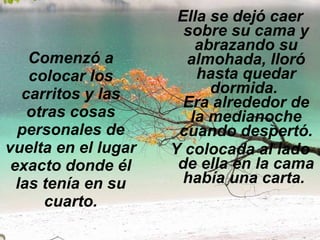 Comenzó a colocar los carritos y las otras cosas personales de vuelta en el lugar exacto donde él las tenía en su cuarto. Ella se dejó caer sobre su cama y abrazando su almohada, lloró hasta quedar dormida.  Era alrededor de la medianoche cuando despertó. Y colocada al lado de ella en la cama había una carta.   
