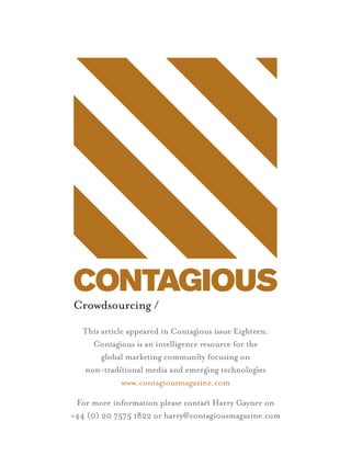 Crowdsourcing /
  This article appeared in Contagous issue Eighteen.
    Contagous is an intelligence resource for the
       global marketing communiy focusing on
  non-tradiional media and emergng technologes
             www.contagiousmagazine.com

 For more information please contac Harry Gayner on
+44 (0) 20 7575 1822 or harry@contagiousmagazine.com
 