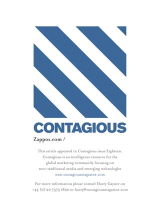 Zappos.com /
  This article appeared in Contagous issue Eighteen.
    Contagous is an intelligence resource for the
       global marketing communiy focusing on
  non-tradiional media and emergng technologes
             www.contagiousmagazine.com

 For more information please contac Harry Gayner on
+44 (0) 20 7575 1822 or harry@contagiousmagazine.com
 