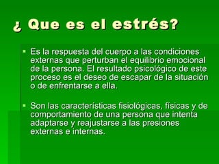 ¿ Que es el  estrés ? Es la respuesta del cuerpo a las condiciones externas que perturban el equilibrio emocional de la persona. El resultado psicológico de este proceso es el deseo de escapar de la situación o de enfrentarse a ella. Son las características fisiológicas, físicas y de comportamiento de una persona que intenta adaptarse y reajustarse a las presiones externas e internas .  