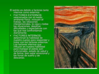 El estrés es debido a factores tanto internos como externos:  FACTORES EXTERNOS: relacionados con el medio ambiente físico, incluyen el trabajo, las relaciones interpersonales, la casa y todas las situaciones, desafíos, dificultades y expectativas con las que nos confrontamos diariamente.  FACTORES INTERNOS: determinan la habilidad de nuestro cuerpo para responder y tratar con los factores externos. Los factores internos que influyen en nuestra habilidad para manejar el estrés son: nutricionales, estado de salud y de forma, bien estar emocional y las horas de sueño y de descanso. 