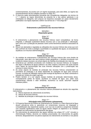 condicionamentos, de acordo com um regime equiparado, para este efeito, ao regime dos
    empreendimentos de fins múltiplos previstos no artigo 76.º
3 - O exercício pelas administrações portuárias das competências delegadas nos termos do
    n.º 1 observa as regras decorrentes da presente lei e dos planos aplicáveis e as
    orientações do delegante, sem prejuízo da respectiva avocação em casos devidamente
    justificados e as regras especiais a definir nos termos do n.º 4 do artigo 80.º


                                     CAPÍTULO III
                    Ordenamento e planeamento dos recursos hídricos

                                         SECÇÃO I
                                     Disposições gerais

                                          Artigo 14.º
                                          Princípio
1 - O ordenamento e planeamento dos recursos hídricos visam compatibilizar, de forma
    integrada, a utilização sustentável desses recursos com a sua protecção e valorização,
    bem como com a protecção de pessoas e bens contra fenómenos extremos associados às
    águas.
2 - Devem ser planeadas e reguladas as utilizações dos recursos hídricos das zonas que com
    eles confinam de modo a proteger a quantidade e a qualidade das águas, os ecossistemas
    aquáticos e os recursos sedimentológicos.

                                            Artigo 15.º
                                     Âmbito de intervenção
1-   As medidas de ordenamento e planeamento dos recursos hídricos têm como âmbito de
     intervenção, para além dos seus próprios limites geográficos, o território envolvente com
     incidência nesses recursos e as zonas objecto de medidas de protecção dos mesmos.
2-   Entende-se por «território envolvente com incidência nos recursos hídricos» as margens
     dos lagos e albufeiras de águas públicas e as orlas costeira e estuarina nas quais importa
     impor regras de harmonização das suas diversas utilizações com a preservação dos
     recursos e meios hídricos.
3-   As zonas objecto de medidas de protecção dos recursos hídricos compreendem os
     perímetros de protecção e as áreas adjacentes às captações de água para consumo
     humano, as áreas de infiltração máxima para recarga de aquíferos e as áreas vulneráveis à
     poluição por nitratos de origem agrícola.
4-   Podem também vir a ser objecto dessas medidas de protecção determinadas áreas,
     nomeadamente partes de bacias, aquíferos ou massas de água, que, pelas suas
     características naturais e valor ambiental, económico ou social, assumam especial
     interesse público.

                                         Artigo 16.º
                                Instrumentos de intervenção
O ordenamento e o planeamento dos recursos hídricos processam-se através dos seguintes
instrumentos:
     a) Planos especiais de ordenamento do território;
     b) Planos de recursos hídricos;
     c) Medidas de protecção e valorização dos recursos hídricos.

                                           Artigo 17.º
                         Articulação entre ordenamento e planeamento
1 - O Programa Nacional de Política de Ordenamento do Território e o Plano Nacional da Água
    devem articular-se entre si, garantindo um compromisso recíproco de integração e
    compatibilização das respectivas opções, e por sua vez os planos e programas sectoriais
    com impactes significativos sobre as águas devem integrar os objectivos e as medidas
    previstas nos instrumentos de planeamento das águas.
2 - Os instrumentos de planeamento das águas referidos nos artigos 23.º a 26.º vinculam a
    Administração Pública, devendo as medidas preconizadas nos instrumentos de gestão
    territorial, designadamente nos planos especiais de ordenamento do território e nos planos
 