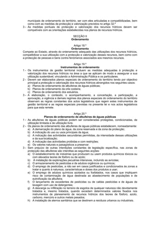 municipais de ordenamento do território, ser com eles articuladas e compatibilizadas, bem
    como com as medidas de protecção e valorização previstos no artigo 32.º
3 - As medidas pontuais de protecção e valorização dos recursos hídricos devem ser
    compatíveis com as orientações estabelecidas nos planos de recursos hídricos.

                                         SECÇÃO II
                                        Ordenamento

                                           Artigo 18.º
                                         Ordenamento
Compete ao Estado, através do ordenamento adequado das utilizações dos recursos hídricos,
compatibilizar a sua utilização com a protecção e valorização desses recursos, bem como com
a protecção de pessoas e bens contra fenómenos associados aos mesmos recursos.

                                           Artigo 19.º
                                 Instrumentos de ordenamento
1 - Os instrumentos de gestão territorial incluem as medidas adequadas à protecção e
    valorização dos recursos hídricos na área a que se aplicam de modo a assegurar a sua
    utilização sustentável, vinculando a Administração Pública e os particulares.
2 - Devem ser elaborados planos especiais de ordenamento do território tendo por objectivo
    principal a protecção e valorização dos recursos hídricos abrangidos nos seguintes casos:
    a) Planos de ordenamento de albufeiras de águas públicas;
    b) Planos de ordenamento da orla costeira;
    c) Planos de ordenamento dos estuários.
3 - A elaboração, o conteúdo, o acompanhamento, a concertação, a participação, a
    aprovação, a vigência e demais regimes dos planos especiais do ordenamento do território
    observam as regras constantes dos actos legislativos que regem estes instrumentos de
    gestão territorial e as regras especiais previstas na presente lei e nos actos legislativos
    para que esta remete.

                                               Artigo 20.º
                     Planos de ordenamento de albufeiras de águas públicas
1 - As albufeiras de águas públicas podem ser consideradas protegidas, condicionadas, de
    utilização limitada e de utilização livre.
2 - Os planos de ordenamento das albufeiras de águas públicas estabelecem, nomeadamente:
    a) A demarcação do plano de água, da zona reservada e da zona de protecção;
    b) A indicação do uso ou usos principais da água;
    c) A indicação das actividades secundárias permitidas, da intensidade dessas utilizações
          e da sua localização;
    d) A indicação das actividades proibidas e com restrições;
    e) Os valores naturais e paisagísticos a preservar.
3 - Sem prejuízo de outras interdições constantes de legislação específica, nas zonas de
    protecção das albufeiras são interditas as seguintes acções:
    a) O estabelecimento de indústrias que produzam ou usem produtos químicos tóxicos ou
          com elevados teores de fósforo ou de azoto;
    b) A instalação de explorações pecuárias intensivas, incluindo as avícolas;
    c) O armazenamento de pesticidas e de adubos orgânicos ou químicos;
    d) O emprego de pesticidas, a não ser em casos justificados e condicionados às zonas a
          tratar e quanto à natureza, características e doses dos produtos a usar;
    e) O emprego de adubos químicos azotados ou fosfatados, nos casos que impliquem
          risco de contaminação de água destinada ao abastecimento de populações e de
          eutrofização da albufeira;
    f) O lançamento de excedentes de pesticidas ou de caldas pesticidas e de águas de
          lavagem com uso de detergentes;
    g) A descarga ou infiltração no terreno de esgotos de qualquer natureza não devidamente
          tratados e, mesmo tratados, quando excedam determinados valores fixados nos
          instrumentos de planeamento de recursos hídricos dos teores de fósforo, azoto,
          carbono, mercúrio e outros metais pesados;
    h) A instalação de aterros sanitários que se destinem a resíduos urbanos ou industriais.
 