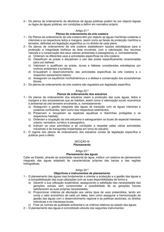 4 - Os planos de ordenamento de albufeiras de águas públicas podem ter por objecto lagoas
    ou lagos de águas públicas, em condições a definir em normativo próprio.

                                            Artigo 21.º
                           Planos de ordenamento da orla costeira
1 - Os Planos de ordenamento da orla costeira têm por objecto as águas marítimas costeiras e
    interiores e os respectivos leitos e margens, assim como as faixas de protecção marítima e
    terrestre, definidas em legislação específica ou no âmbito de cada plano.
2 - Os planos de ordenamento da orla costeira estabelecem opções estratégicas para a
    protecção e integridade biofísica da área envolvida, com a valorização dos recursos
    naturais e a conservação dos seus valores ambientais e paisagísticos, e, nomeadamente:
    a) Ordenam os diferentes usos e actividades específicas da orla costeira;
    b) Classificam as praias e disciplinam o uso das praias especificamente vocacionadas
         para uso balnear;
    c) Valorizam e qualificam as praias, dunas e falésias consideradas estratégicas por
         motivos ambientais e turísticos;
    d) Enquadram o desenvolvimento das actividades específicas da orla costeira e o
         respectivo saneamento básico;
    e) Asseguram os equilíbrios morfodinâmicos e a defesa e conservação dos ecossistemas
         litorais.
3 - Os planos de ordenamento da orla costeira são regulados por legislação específica.

                                            Artigo 22.º
                             Planos de ordenamento dos estuários
1 - Os planos de ordenamento dos estuários visam a protecção das suas águas, leitos e
    margens e dos ecossistemas que as habitam, assim como a valorização social, económica
    e ambiental da orla terrestre envolvente, e, nomeadamente:
    a) Asseguram a gestão integrada das águas de transição com as águas interiores e
        costeiras confinantes, bem como dos respectivos sedimentos;
    b) Preservam e recuperam as espécies aquáticas e ribeirinhas protegidas e os
        respectivos habitats;
    c) Ordenam a ocupação da orla estuarina e salvaguardam os locais de especial interesse
        urbano, recreativo, turístico e paisagístico;
    d) Indicam os usos permitidos e as condições a respeitar pelas várias actividades
        industriais e de transportes implantadas em torno do estuário.
2 - O regime dos planos de ordenamento dos estuários consta de legislação específica a
    publicar para o efeito.

                                         SECÇÃO III
                                        Planeamento

                                        Artigo 23.º
                                 Planeamento das águas
Cabe ao Estado, através da autoridade nacional da água, instituir um sistema de planeamento
integrado das águas adaptado às características próprias das bacias e das regiões
hidrográficas.

                                            Artigo 24.º
                          Objectivos e instrumentos de planeamento
1 - O planeamento das águas visa fundamentar e orientar a protecção e a gestão das águas e
    a compatibilização das suas utilizações com as suas disponibilidades de forma a:
    a) Garantir a sua utilização sustentável, assegurando a satisfação das necessidades das
        gerações actuais sem comprometer a possibilidade de as gerações futuras
        satisfazerem as suas próprias necessidades;
    b) Proporcionar critérios de afectação aos vários tipos de usos pretendidos, tendo em
        conta o valor económico de cada um deles, bem como assegurar a harmonização da
        gestão das águas com o desenvolvimento regional e as políticas sectoriais, os direitos
        individuais e os interesses locais;
    c) Fixar as normas de qualidade ambiental e os critérios relativos ao estado das águas.
2 - O planeamento das águas é concretizado através dos seguintes instrumentos:
 