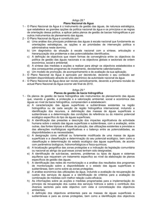 Artigo 28.º
                                    Plano Nacional da Água
1-   O Plano Nacional da Água é o instrumento de gestão das águas, de natureza estratégica,
     que estabelece as grandes opções da política nacional da água e os princípios e as regras
     de orientação dessa política, a aplicar pelos planos de gestão de bacias hidrográficas e por
     outros instrumentos de planeamento das águas.
2-   O Plano Nacional da Água é constituído por:
     a) Uma análise dos principais problemas das águas à escala nacional que fundamente as
         orientações estratégicas, as opções e as prioridades de intervenção política e
         administrativa neste domínio;
     b) Um diagnóstico da situação à escala nacional com a síntese, articulação e
         hierarquização dos problemas e das potencialidades identificados;
     c) A definição de objectivos que visem formas de convergência entre os objectivos da
         política de gestão das águas nacionais e os objectivos globais e sectoriais de ordem
         económica, social e ambiental;
     d) A síntese das medidas e acções a realizar para atingir os objectivos estabelecidos e
         dos consequentes programas de investimento, devidamente calendarizados;
     e) Um modelo de promoção, de acompanhamento e de avaliação da sua aplicação.
3-   O Plano Nacional da Água é aprovado por decreto-lei, devendo o seu conteúdo ser
     também disponibilizado através do sítio electrónico da autoridade nacional da água.
4-   O Plano Nacional da Água deve ser revisto periodicamente, devendo a primeira revisão do
     actual Plano Nacional da Água ocorrer até final de 2010.

                                           Artigo 29.º
                           Planos de gestão de bacia hidrográfica
1 - Os planos de gestão de bacia hidrográfica são instrumentos de planeamento das águas
    que, visando a gestão, a protecção e a valorização ambiental, social e económica das
    águas ao nível da bacia hidrográfica, compreendem e estabelecem:
    a) A caracterização das águas superficiais e subterrâneas existentes na região
       hidrográfica ou de cada secção da região hidrográfica internacional, incluindo a
       identificação dos recursos, a delimitação das massas de águas superficiais e
       subterrâneas e a determinação das condições de referência ou do máximo potencial
       ecológico específico do tipo de águas superficiais;
    b) A identificação das pressões e descrição dos impactes significativos da actividade
       humana sobre o estado das águas superficiais e subterrâneas, com a avaliação, entre
       outras, das fontes tópicas e difusas de poluição, das utilizações existentes e previstas e
       das alterações morfológicas significativas e o balanço entre as potencialidades, as
       disponibilidades e as necessidades;
    c) A designação como artificial ou fortemente modificada de uma massa de águas
       superficiais e a classificação e determinação do seu potencial ecológico, bem como a
       classificação e determinação do estado ecológico das águas superficiais, de acordo
       com parâmetros biológicos, hidromorfológicos e físico-químicos;
    d) A localização geográfica das zonas protegidas e a indicação da legislação comunitária
       ou nacional ao abrigo da qual essas zonas tenham sido designadas;
    e) A identificação de sub-bacias, sectores, problemas ou tipos de águas e sistemas
       aquíferos que requeiram um tratamento específico ao nível da elaboração de planos
       específicos de gestão das águas;
    f) A identificação das redes de monitorização e a análise dos resultados dos programas
       de monitorização sobre a disponibilidade e o estado das águas superficiais e
       subterrâneas, bem como sobre as zonas protegidas;
    g) A análise económica das utilizações da água, incluindo a avaliação da recuperação de
       custos dos serviços de águas e a identificação de critérios para a avaliação da
       combinação de medidas com melhor relação custo-eficácia;
    h) As informações sobre as acções e medidas programadas para a implementação do
       princípio da recuperação dos custos dos serviços hídricos e sobre o contributo dos
       diversos sectores para este objectivo com vista à concretização dos objectivos
       ambientais;
    i) A definição dos objectivos ambientais para as massas de águas superficiais e
       subterrâneas e para as zonas protegidas, bem como a identificação dos objectivos
 