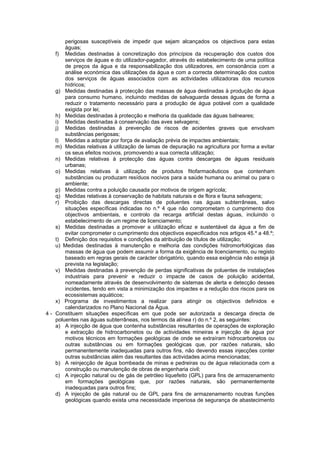 perigosas susceptíveis de impedir que sejam alcançados os objectivos para estas
        águas;
    f) Medidas destinadas à concretização dos princípios da recuperação dos custos dos
        serviços de águas e do utilizador-pagador, através do estabelecimento de uma política
        de preços da água e da responsabilização dos utilizadores, em consonância com a
        análise económica das utilizações da água e com a correcta determinação dos custos
        dos serviços de águas associados com as actividades utilizadoras dos recursos
        hídricos;
    g) Medidas destinadas à protecção das massas de água destinadas à produção de água
        para consumo humano, incluindo medidas de salvaguarda dessas águas de forma a
        reduzir o tratamento necessário para a produção de água potável com a qualidade
        exigida por lei;
    h) Medidas destinadas à protecção e melhoria da qualidade das águas balneares;
    i) Medidas destinadas à conservação das aves selvagens;
    j) Medidas destinadas à prevenção de riscos de acidentes graves que envolvam
        substâncias perigosas;
    l) Medidas a adoptar por força de avaliação prévia de impactes ambientais;
    m) Medidas relativas à utilização de lamas de depuração na agricultura por forma a evitar
        os seus efeitos nocivos, promovendo a sua correcta utilização;
    n) Medidas relativas à protecção das águas contra descargas de águas residuais
        urbanas;
    o) Medidas relativas à utilização de produtos fitofarmacêuticos que contenham
        substâncias ou produzam resíduos nocivos para a saúde humana ou animal ou para o
        ambiente;
    p) Medidas contra a poluição causada por motivos de origem agrícola;
    q) Medidas relativas à conservação de habitats naturais e de flora e fauna selvagens;
    r) Proibição das descargas directas de poluentes nas águas subterrâneas, salvo
        situações específicas indicadas no n.º 4 que não comprometam o cumprimento dos
        objectivos ambientais, e controlo da recarga artificial destas águas, incluindo o
        estabelecimento de um regime de licenciamento;
    s) Medidas destinadas a promover a utilização eficaz e sustentável da água a fim de
        evitar comprometer o cumprimento dos objectivos especificados nos artigos 45.º a 48.º;
    t) Definição dos requisitos e condições da atribuição de títulos de utilização;
    u) Medidas destinadas à manutenção e melhoria das condições hidromorfológicas das
        massas de água que podem assumir a forma da exigência de licenciamento, ou registo
        baseado em regras gerais de carácter obrigatório, quando essa exigência não esteja já
        prevista na legislação;
    v) Medidas destinadas à prevenção de perdas significativas de poluentes de instalações
        industriais para prevenir e reduzir o impacte de casos de poluição acidental,
        nomeadamente através de desenvolvimento de sistemas de alerta e detecção desses
        incidentes, tendo em vista a minimização dos impactes e a redução dos riscos para os
        ecossistemas aquáticos;
    x) Programa de investimentos a realizar para atingir os objectivos definidos e
        calendarizados no Plano Nacional da Água.
4 - Constituem situações específicas em que pode ser autorizada a descarga directa de
    poluentes nas águas subterrâneas, nos termos da alínea r) do n.º 2, as seguintes:
    a) A injecção de água que contenha substâncias resultantes de operações de exploração
        e extracção de hidrocarbonetos ou de actividades mineiras e injecção de água por
        motivos técnicos em formações geológicas de onde se extraíram hidrocarbonetos ou
        outras substâncias ou em formações geológicas que, por razões naturais, são
        permanentemente inadequadas para outros fins, não devendo essas injecções conter
        outras substâncias além das resultantes das actividades acima mencionadas;
    b) A reinjecção de água bombeada de minas e pedreiras ou de água relacionada com a
        construção ou manutenção de obras de engenharia civil;
    c) A injecção natural ou de gás de petróleo liquefeito (GPL) para fins de armazenamento
        em formações geológicas que, por razões naturais, são permanentemente
        inadequadas para outros fins;
    d) A injecção de gás natural ou de GPL para fins de armazenamento noutras funções
        geológicas quando exista uma necessidade imperiosa de segurança de abastecimento
 