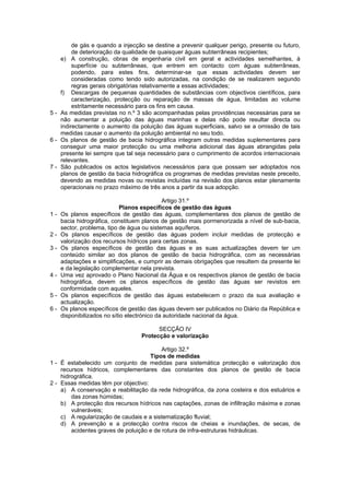 de gás e quando a injecção se destine a prevenir qualquer perigo, presente ou futuro,
         de deterioração da qualidade de quaisquer águas subterrâneas recipientes;
    e) A construção, obras de engenharia civil em geral e actividades semelhantes, à
         superfície ou subterrâneas, que entrem em contacto com águas subterrâneas,
         podendo, para estes fins, determinar-se que essas actividades devem ser
         consideradas como tendo sido autorizadas, na condição de se realizarem segundo
         regras gerais obrigatórias relativamente a essas actividades;
    f) Descargas de pequenas quantidades de substâncias com objectivos científicos, para
         caracterização, protecção ou reparação de massas de água, limitadas ao volume
         estritamente necessário para os fins em causa.
5 - As medidas previstas no n.º 3 são acompanhadas pelas providências necessárias para se
    não aumentar a poluição das águas marinhas e delas não pode resultar directa ou
    indirectamente o aumento da poluição das águas superficiais, salvo se a omissão de tais
    medidas causar o aumento da poluição ambiental no seu todo.
6 - Os planos de gestão de bacia hidrográfica integram outras medidas suplementares para
    conseguir uma maior protecção ou uma melhoria adicional das águas abrangidas pela
    presente lei sempre que tal seja necessário para o cumprimento de acordos internacionais
    relevantes.
7 - São publicados os actos legislativos necessários para que possam ser adoptados nos
    planos de gestão da bacia hidrográfica os programas de medidas previstas neste preceito,
    devendo as medidas novas ou revistas incluídas na revisão dos planos estar plenamente
    operacionais no prazo máximo de três anos a partir da sua adopção.

                                             Artigo 31.º
                             Planos específicos de gestão das águas
1-   Os planos específicos de gestão das águas, complementares dos planos de gestão de
     bacia hidrográfica, constituem planos de gestão mais pormenorizada a nível de sub-bacia,
     sector, problema, tipo de água ou sistemas aquíferos.
2-   Os planos específicos de gestão das águas podem incluir medidas de protecção e
     valorização dos recursos hídricos para certas zonas.
3-   Os planos específicos de gestão das águas e as suas actualizações devem ter um
     conteúdo similar ao dos planos de gestão de bacia hidrográfica, com as necessárias
     adaptações e simplificações, e cumprir as demais obrigações que resultem da presente lei
     e da legislação complementar nela prevista.
4-   Uma vez aprovado o Plano Nacional da Água e os respectivos planos de gestão de bacia
     hidrográfica, devem os planos específicos de gestão das águas ser revistos em
     conformidade com aqueles.
5-   Os planos específicos de gestão das águas estabelecem o prazo da sua avaliação e
     actualização.
6-   Os planos específicos de gestão das águas devem ser publicados no Diário da República e
     disponibilizados no sítio electrónico da autoridade nacional da água.

                                        SECÇÃO IV
                                  Protecção e valorização

                                          Artigo 32.º
                                     Tipos de medidas
1 - É estabelecido um conjunto de medidas para sistemática protecção e valorização dos
    recursos hídricos, complementares das constantes dos planos de gestão de bacia
    hidrográfica.
2 - Essas medidas têm por objectivo:
    a) A conservação e reabilitação da rede hidrográfica, da zona costeira e dos estuários e
        das zonas húmidas;
    b) A protecção dos recursos hídricos nas captações, zonas de infiltração máxima e zonas
        vulneráveis;
    c) A regularização de caudais e a sistematização fluvial;
    d) A prevenção e a protecção contra riscos de cheias e inundações, de secas, de
        acidentes graves de poluição e de rotura de infra-estruturas hidráulicas.
 