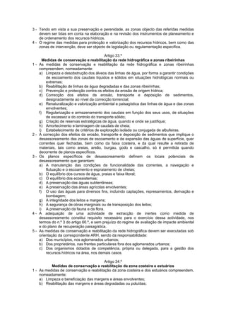 3 - Tendo em vista a sua preservação e perenidade, as zonas objecto das referidas medidas
    devem ser tidas em conta na elaboração e na revisão dos instrumentos de planeamento e
    de ordenamento dos recursos hídricos.
4 - O regime das medidas para protecção e valorização dos recursos hídricos, bem como das
    zonas de intervenção, deve ser objecto de legislação ou regulamentação específica.

                                            Artigo 33.º
       Medidas de conservação e reabilitação da rede hidrográfica e zonas ribeirinhas
1-   As medidas de conservação e reabilitação da rede hidrográfica e zonas ribeirinhas
     compreendem, nomeadamente:
     a) Limpeza e desobstrução dos álveos das linhas de água, por forma a garantir condições
         de escoamento dos caudais líquidos e sólidos em situações hidrológicas normais ou
         extremas;
     b) Reabilitação de linhas de água degradadas e das zonas ribeirinhas;
     c) Prevenção e protecção contra os efeitos da erosão de origem hídrica;
     d) Correcção dos efeitos da erosão, transporte e deposição de sedimentos,
         designadamente ao nível da correcção torrencial;
     e) Renaturalização e valorização ambiental e paisagística das linhas de água e das zonas
         envolventes;
     f) Regularização e armazenamento dos caudais em função dos seus usos, de situações
         de escassez e do controlo do transporte sólido;
     g) Criação de reservas estratégicas de água, quando e onde se justifique;
     h) Amortecimento e laminagem de caudais de cheia;
     i) Estabelecimento de critérios de exploração isolada ou conjugada de albufeiras.
2-   A correcção dos efeitos da erosão, transporte e deposição de sedimentos que implique o
     desassoreamento das zonas de escoamento e de expansão das águas de superfície, quer
     correntes quer fechadas, bem como da faixa costeira, e da qual resulte a retirada de
     materiais, tais como areias, areão, burgau, godo e cascalho, só é permitida quando
     decorrente de planos específicos.
3-   Os planos específicos de desassoreamento definem os locais potenciais de
     desassoreamento que garantam:
     a) A manutenção das condições de funcionalidade das correntes, a navegação e
         flutuação e o escoamento e espraiamento de cheias;
     b) O equilíbrio dos cursos de água, praias e faixa litoral;
     c) O equilíbrio dos ecossistemas;
     d) A preservação das águas subterrâneas;
     e) A preservação das áreas agrícolas envolventes;
     f) O uso das águas para diversos fins, incluindo captações, represamentos, derivação e
         bombagem;
     g) A integridade dos leitos e margens;
     h) A segurança de obras marginais ou de transposição dos leitos;
     i) A preservação da fauna e da flora.
4-   A adequação de uma actividade de extracção de inertes como medida de
     desassoreamento constitui requisito necessário para o exercício dessa actividade, nos
     termos do n.º 3 do artigo 60.º, e sem prejuízo do regime de avaliação de impacte ambiental
     e do plano de recuperação paisagística.
5-   As medidas de conservação e reabilitação da rede hidrográfica devem ser executadas sob
     orientação da correspondente ARH, sendo da responsabilidade:
     a) Dos municípios, nos aglomerados urbanos;
     b) Dos proprietários, nas frentes particulares fora dos aglomerados urbanos;
     c) Dos organismos dotados de competência, própria ou delegada, para a gestão dos
         recursos hídricos na área, nos demais casos.

                                         Artigo 34.º
          Medidas de conservação e reabilitação da zona costeira e estuários
1 - As medidas de conservação e reabilitação da zona costeira e dos estuários compreendem,
    nomeadamente:
    a) Limpeza e beneficiação das margens e áreas envolventes;
    b) Reabilitação das margens e áreas degradadas ou poluídas;
 