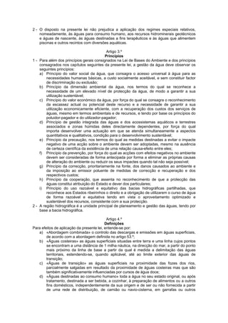 2 - O disposto na presente lei não prejudica a aplicação dos regimes especiais relativos,
    nomeadamente, às águas para consumo humano, aos recursos hidrominerais geotécnicos
    e águas de nascente, às águas destinadas a fins terapêuticos e às águas que alimentem
    piscinas e outros recintos com diversões aquáticas.

                                             Artigo 3.º
                                            Princípios
1 - Para além dos princípios gerais consignados na Lei de Bases do Ambiente e dos princípios
    consagrados nos capítulos seguintes da presente lei, a gestão da água deve observar os
    seguintes princípios:
    a) Princípio do valor social da água, que consagra o acesso universal à água para as
        necessidades humanas básicas, a custo socialmente aceitável, e sem constituir factor
        de discriminação ou exclusão;
    b) Princípio da dimensão ambiental da água, nos termos do qual se reconhece a
        necessidade de um elevado nível de protecção da água, de modo a garantir a sua
        utilização sustentável;
    c) Princípio do valor económico da água, por força do qual se consagra o reconhecimento
        da escassez actual ou potencial deste recurso e a necessidade de garantir a sua
        utilização economicamente eficiente, com a recuperação dos custos dos serviços de
        águas, mesmo em termos ambientais e de recursos, e tendo por base os princípios do
        poluidor-pagador e do utilizador-pagador;
    d) Princípio de gestão integrada das águas e dos ecossistemas aquáticos e terrestres
        associados e zonas húmidas deles directamente dependentes, por força do qual
        importa desenvolver uma actuação em que se atenda simultaneamente a aspectos
        quantitativos e qualitativos, condição para o desenvolvimento sustentável;
    e) Princípio da precaução, nos termos do qual as medidas destinadas a evitar o impacte
        negativo de uma acção sobre o ambiente devem ser adoptadas, mesmo na ausência
        de certeza científica da existência de uma relação causa-efeito entre eles;
    f) Princípio da prevenção, por força do qual as acções com efeitos negativos no ambiente
        devem ser consideradas de forma antecipada por forma a eliminar as próprias causas
        de alteração do ambiente ou reduzir os seus impactes quando tal não seja possível;
    g) Princípio da correcção, prioritariamente na fonte, dos danos causados ao ambiente e
        da imposição ao emissor poluente de medidas de correcção e recuperação e dos
        respectivos custos;
    h) Princípio da cooperação, que assenta no reconhecimento de que a protecção das
        águas constitui atribuição do Estado e dever dos particulares;
    i) Princípio do uso razoável e equitativo das bacias hidrográficas partilhadas, que
        reconhece aos Estados ribeirinhos o direito e a obrigação de utilizarem o curso de água
        de forma razoável e equitativa tendo em vista o aproveitamento optimizado e
        sustentável dos recursos, consistente com a sua protecção.
2 - A região hidrográfica é a unidade principal de planeamento e gestão das águas, tendo por
    base a bacia hidrográfica.

                                            Artigo 4.º
                                           Definições
Para efeitos de aplicação da presente lei, entende-se por:
   a) «Abordagem combinada» o controlo das descargas e emissões em águas superficiais,
        de acordo com a abordagem definida no artigo 53.º;
   b) «Águas costeiras» as águas superficiais situadas entre terra e uma linha cujos pontos
        se encontram a uma distância de 1 milha náutica, na direcção do mar, a partir do ponto
        mais próximo da linha de base a partir da qual é medida a delimitação das águas
        territoriais, estendendo-se, quando aplicável, até ao limite exterior das águas de
        transição;
   c) «Águas de transição» as águas superficiais na proximidade das fozes dos rios,
        parcialmente salgadas em resultado da proximidade de águas costeiras mas que são
        também significativamente influenciadas por cursos de água doce;
   d) «Águas destinadas ao consumo humano» toda a água no seu estado original, ou após
        tratamento, destinada a ser bebida, a cozinhar, à preparação de alimentos ou a outros
        fins domésticos, independentemente da sua origem e de ser ou não fornecida a partir
        de uma rede de distribuição, de camião ou navio-cisterna, em garrafas ou outros
 