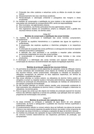 c) Protecção das orlas costeiras e estuarinas contra os efeitos da erosão de origem
       hídrica;
    d) Desassoreamento das vias e das faixas acostáveis;
    e) Renaturalização e valorização ambiental e paisagística das margens e áreas
       envolventes.
2 - As medidas de conservação e reabilitação da zona costeira e dos estuários devem ser
    executadas sob orientação da correspondente ARH, sendo da responsabilidade:
    a) Dos municípios, nos aglomerados urbanos;
    b) Dos proprietários, nas frentes particulares fora dos aglomerados urbanos;
    c) Dos organismos dotados de competência, própria ou delegada, para a gestão dos
       recursos hídricos na área, nos demais casos.

                                           Artigo 35.º
                Medidas de conservação e reabilitação das zonas húmidas
1 - As medidas de conservação e reabilitação das zonas húmidas compreendem,
    nomeadamente:
    a) A garantia do equilíbrio hidrodinâmico e a qualidade das águas de superfície e
       subterrâneas;
    b) A preservação das espécies aquáticas e ribeirinhas protegidas e os respectivos
       habitats;
    c) A ordenação da ocupação das zonas periféricas e a salvaguarda dos locais de especial
       interesse ecoturístico e paisagístico;
    d) A definição dos usos permitidos e as condições a respeitar pelas actividades
       económicas implantadas em torno das zonas húmidas;
    e) A renaturalização e recuperação ambiental das zonas húmidas e das zonas
       envolventes.
2 - A declaração e a delimitação das zonas húmidas com especial interesse para a
    conservação da natureza e da biodiversidade são objecto de legislação específica.

                                              Artigo 36.º
                      Medidas de protecção especial dos recursos hídricos
1-   Os perímetros de protecção e zonas adjacentes às captações, zonas de infiltração máxima
     e zonas vulneráveis são consideradas zonas objecto de medidas de protecção especial
     dos recursos hídricos, sendo condicionadas, restringidas ou interditas as actuações e
     utilizações susceptíveis de perturbar os seus objectivos específicos, em termos de
     quantidade e qualidade das águas.
2-   Nas zonas referidas no número anterior, os utilizadores do domínio hídrico podem ser
     obrigados a cumprir ou respeitar acções e instruções administrativas, designadamente nos
     domínios da construção de infra-estruturas, da realização de medidas de ordenamento e
     da sujeição a programas de fiscalização.
3-   Se das medidas referidas no número anterior resultar uma compressão substancial do
     título autorizativo dos utilizadores do domínio hídrico, o Estado é obrigado a indemnizar os
     utilizadores, nos termos gerais.
4-   Para as águas das zonas que são objecto de medidas de protecção especial de recursos
     hídricos são definidos objectivos e normas de qualidade, cuja aplicação deve ser sujeita a
     programas de monitorização e de controlo.

                                          Artigo 37.º
                        Medidas de protecção das captações de água
1 - As áreas limítrofes ou contíguas a captações de água devem ter uma utilização
    condicionada, de forma a salvaguardar a qualidade dos recursos hídricos superficiais e
    subterrâneos utilizados.
2 - O condicionamento referido no número anterior deve ser tipificado nos planos de recursos
    hídricos e nos instrumentos especiais de gestão territorial, que podem conter programas de
    intervenção nas áreas limítrofes ou contíguas a captações de água do território nacional.
3 - As medidas de protecção das captações de água subterrânea para abastecimento público
    de consumo humano desenvolvem-se nos respectivos perímetros de protecção, que
    compreendem:
 