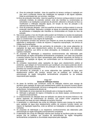 a) Zona de protecção imediata - área da superfície do terreno contígua à captação em
         que, para a protecção directa das instalações da captação e das águas captadas,
         todas as actividades são, por princípio, interditas;
     b) Zona de protecção intermédia - área da superfície do terreno contígua exterior à zona de
         protecção imediata, de extensão variável, onde são interditas ou condicionadas as
         actividades e as instalações susceptíveis de poluírem, alterarem a direcção do fluxo ou
         modificarem a infiltração daquelas águas, em função do risco de poluição e da
         natureza dos terrenos envolventes;
     c) Zona de protecção alargada - área da superfície do terreno contígua exterior à zona de
         protecção intermédia, destinada a proteger as águas de poluentes persistentes, onde
         as actividades e instalações são interditas ou condicionadas em função do risco de
         poluição.
4-   Nas zonas sujeitas a risco de intrusão salina podem ser limitados os caudais de exploração
     das captações existentes e interdita a construção ou a exploração de novas captações de
     água ou condicionado o seu regime de exploração.
5-   Aos proprietários privados dos terrenos que integrem as zonas de protecção e as zonas
     adjacentes é assegurado o direito de requerer a respectiva expropriação, nos termos do
     Código das Expropriações.
6-   A declaração e a delimitação dos perímetros de protecção e das zonas adjacentes às
     captações de água para abastecimento público de consumo humano são objecto de
     legislação específica, que define as áreas abrangidas, as instalações e as actividades
     sujeitas a restrições.
7-   As propostas de delimitação e respectivos condicionamentos são elaboradas pela
     administração da região hidrográfica territorialmente competente, com base nas propostas
     e estudos próprios que lhe sejam apresentados pela entidade requerente da licença ou
     concessão de captação de águas, em conformidade com os instrumentos normativos
     aplicáveis.
8-   As entidades responsáveis pelas captações de água para abastecimento público já
     existentes, quer estejam em funcionamento quer constituam uma reserva potencial, devem
     promover a delimitação dos perímetros de protecção e das zonas adjacentes nos termos
     previstos nos números anteriores.
9-   Os perímetros de protecção e as zonas adjacentes das captações de água para
     abastecimento público são revistos, sempre que se justifique, por iniciativa da
     administração da região hidrográfica territorialmente competente ou da entidade
     responsável pela captação.

                                            Artigo 38.º
                                  Zonas de infiltração máxima
1-   As áreas do território que constituam zonas de infiltração máxima para recarga de
     aquíferos para captação de água para abastecimento público de consumo humano devem
     ter uma utilização condicionada, de forma a salvaguardar a qualidade dos recursos hídricos
     subterrâneos, nomeadamente através de:
     a) Delimitação de zonas especiais de protecção para a recarga de aquíferos;
     b) Definição e aplicação de regras e limitações ao uso desse espaço, condicionante do
          respectivo licenciamento.
2-   O condicionamento da utilização deve ser tipificado nos planos de recursos hídricos e nos
     planos especiais de ordenamento do território, que podem conter programas de
     intervenção nas áreas de maior infiltração do território nacional.
3-   A declaração e a delimitação das zonas de infiltração máxima para recarga de aquíferos
     para captação de água para abastecimento público de consumo humano devem ser
     objecto de legislação específica, onde se definam as instalações e actividades sujeitas a
     restrições.
4-   As propostas de delimitação e os respectivos condicionamentos são elaborados pela
     administração da região hidrográfica territorialmente competente.
5-   A delimitação das zonas de infiltração máxima para recarga de aquíferos pode ser revista,
     sempre que se justifique, por iniciativa da administração da região hidrográfica
     territorialmente competente ou da entidade responsável pela captação.
 