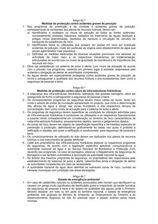 Artigo 42.º
                Medidas de protecção contra acidentes graves de poluição
1 - Nos programas de prevenção e de combate a acidentes graves de poluição,
    nomeadamente os constantes dos planos de recursos hídricos, devem ser:
    a) Identificados e avaliados os riscos de poluição de todas as fontes potenciais,
        nomeadamente unidades industriais, estações de tratamento de águas residuais e
        antigas minas abandonadas, depósitos de resíduos e circulação de veículos de
        transporte de substâncias de risco;
    b) Identificadas todas as utilizações que possam ser postas em risco por eventuais
        acidentes de poluição, muito em particular as origens para abastecimento de água que
        sirvam aglomerados mais populosos;
    c) Definidas as medidas destinadas às diversas situações previsíveis nos sectores de
        actividade de maior risco e os respectivos mecanismos de implementação,
        estruturadas de acordo com os níveis de gravidade da ocorrência e da importância dos
        recursos em risco.
2 - Deve ser estabelecido um sistema de aviso e alerta, com níveis de actuação de acordo
    com o previsto nos programas, cabendo em primeiro lugar à entidade responsável pelo
    acidente a obrigação de alertar as autoridades competentes.
3 - As águas devem ser especialmente protegidas contra acidentes graves de poluição, de
    forma a salvaguardar a qualidade dos recursos hídricos e dos ecossistemas, bem como a
    segurança de pessoas e bens.

                                             Artigo 43.º
              Medidas de protecção contra rotura de infra-estruturas hidráulicas
1-   A segurança das infra-estruturas hidráulicas, sobretudo das grandes barragens, deve ser
     assegurada de forma a salvaguardar a segurança de pessoas e bens.
2-   Os correspondentes programas de segurança devem incluir cartas de riscos, tendo em
     conta o estudo de ondas de inundação apresentado no projecto, que inclui a determinação
     das alturas da água a atingir nas zonas inundáveis e dos respectivos tempos de
     concentração, bem como níveis de actuação para o sistema de aviso e alerta.
3-   Os programas de segurança devem especificar as condições de utilização admitidas para
     as infra-estruturas hidráulicas e condicionar as utilizações e os respectivos licenciamentos
     a jusante, tendo nomeadamente em consideração os cenários de risco característicos de
     cada infra-estrutura hidráulica, esvaziamentos rápidos, sismos e galgamentos rápidos.
4-   As zonas de risco devem ser objecto de classificação específica e de medidas especiais de
     prevenção e protecção, delimitando-se graficamente as áreas nas quais é proibida a
     edificação e aquelas nas quais a edificação é condicionada, para segurança de pessoas e
     bens.
5-   Os condicionamentos de utilização do solo devem ser tipificados nos planos de recursos
     hídricos e nos instrumentos de gestão territorial.
6-   Cabe aos proprietários das infra-estruturas hidráulicas elaborar os respectivos programas
     de segurança, de acordo com a legislação específica aplicável, comunicando-os à
     autoridade nacional da água e ao Serviço Nacional de Bombeiros e Protecção Civil,
     devendo tais programas, no caso de barragens, observar o Regulamento de Segurança de
     Barragens e ser também submetidos à aprovação da autoridade nacional da água.
7-   No âmbito dos mesmos programas de segurança, os proprietários são responsáveis pelo
     estabelecimento de sistemas de aviso e alerta, cabendo-lhes ainda a obrigação de alertar
     as autoridades competentes em caso de necessidade.
8-   A autoridade nacional da água deve delimitar as eventuais zonas de risco, ouvidas as
     câmaras municipais com jurisdição nas áreas abrangidas.

                                          Artigo 44.º
                             Estado de emergência ambiental
1 - Em caso de catástrofes naturais ou acidentes provocados pelo homem que danifiquem ou
    causem um perigo muito significativo de danificação grave e irreparável, da saúde humana,
    da segurança de pessoas e bens e do estado de qualidade das águas, pode o Primeiro-
    Ministro declarar, em todo ou em parte do território nacional, o estado de emergência
    ambiental, sob proposta do Ministro do Ambiente, do Ordenamento do Território e do
    Desenvolvimento Regional, se não for possível repor o estado anterior pelos meios
    normais.
 