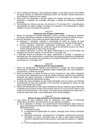 3 - Com o objectivo de alcançar o bom potencial ecológico e bom estado químico das massas
    de águas artificiais ou fortemente modificadas devem ser tomadas medidas tendentes à
    sua protecção e melhoria do seu estado.
4 - Deve ainda ser assegurada a redução gradual da poluição provocada por substâncias
    prioritárias e cessação das emissões, descargas e perdas de substâncias prioritárias
    perigosas.
5 - São definidas em normas a aprovar, nos termos do n.º 3 do artigo 102.º, a classificação e
    apresentação do estado ecológico das águas de superfície e a monitorização do estado
    ecológico e químico das águas de superfície.

                                          Artigo 47.º
                           Objectivos para as águas subterrâneas
1 - Devem ser aplicadas as medidas destinadas a evitar ou limitar a descarga de poluentes
    nas águas subterrâneas e prevenir a deterioração do estado de todas as massas de água.
2 - Deve ser alcançado o bom estado das águas subterrâneas, para o que se deve:
    a) Assegurar a protecção, melhoria e recuperação de todas as massas de água
        subterrâneas, garantindo o equilíbrio entre as captações e as recargas dessas águas;
    b) Inverter quaisquer tendências significativas persistentes para o aumento da
        concentração de poluentes que resulte do impacte da actividade humana, com vista a
        reduzir gradualmente os seus níveis de poluição.
3 - Os estados quantitativo e químico das águas subterrâneas e a sua monitorização são
    regulados por normas a aprovar, nos termos do n.º 3 do artigo 102.º
4 - A descarga directa de poluentes nas águas subterrâneas é proibida, à excepção de
    descargas que não comprometam o cumprimento dos objectivos específicos estabelecidos
    na presente lei, que podem ser autorizadas nas condições definidas por normas a aprovar,
    nos termos do n.º 3 do artigo 102.º

                                            Artigo 48.º
                             Objectivos para as zonas protegidas
1-   Devem ser assegurados os objectivos que justificaram a criação das zonas protegidas,
     observando-se integralmente as disposições legais estabelecidas com essa finalidade e
     que garantem o controlo da poluição.
2-   Deve ser elaborado um registo de todas as zonas incluídas em cada região hidrográfica
     que tenham sido designadas como zonas que exigem protecção especial no que respeita à
     protecção das águas superficiais e subterrâneas ou à conservação dos habitats e das
     espécies directamente dependentes da água.
3-   O registo das zonas protegidas de cada região hidrográfica inclui os mapas com indicação
     da localização de cada zona protegida e uma descrição da legislação ao abrigo da qual
     essas zonas tenham sido criadas.
4-   Devem ser identificadas em cada região hidrográfica todas as massas de água destinadas
     a captação para consumo humano que forneçam mais de 10 m3 por dia em média ou que
     sirvam mais de 50 pessoas e, bem assim, as massas de água previstas para esses fins, e
     é referida, sendo caso disso, a sua classificação como zonas protegidas.

                                           Artigo 49.º
                     Massas de água artificiais ou fortemente modificadas
1 - Uma massa de água superficial pode ser designada como artificial ou fortemente
    modificada se ocorrerem cumulativamente as duas seguintes condições:
    a) Se as alterações a introduzir nas características hidromorfológicas dessa massa de
       água, necessárias para atingir bom estado ecológico, se revestirem de efeitos adversos
       significativos sobre:
          i) O ambiente em geral;
          ii) A capacidade de regularização de caudais, protecção contra cheias e drenagem
               dos solos;
          iii) Utilizações específicas, nomeadamente a navegação, equipamentos portuários,
               actividades de recreio, actividades para as quais a água esteja armazenada,
               incluindo o abastecimento de água potável, a produção de energia ou a irrigação;
               ou
          iv) Outras actividades igualmente importantes para o desenvolvimento sustentável;
 