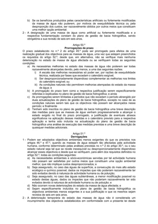 b) Se os benefícios produzidos pelas características artificiais ou fortemente modificadas
        da massa de água não puderem, por motivos de exequibilidade técnica ou pela
        desproporção dos custos, ser razoavelmente obtidos por outros meios que constituam
        uma melhor opção ambiental.
2 - A designação de uma massa de água como artificial ou fortemente modificada e a
    respectiva fundamentação constam do plano de gestão de bacia hidrográfica, sendo
    obrigatória a sua revisão de seis em seis anos.

                                            Artigo 50.º
                                     Prorrogações de prazo
O prazo estabelecido no n.º 2 do artigo 45.º pode ser prorrogado para efeitos de uma
realização gradual dos objectivos para as massas de água, uma vez que estejam preenchidos
os requisitos do artigo 52.º, desde que, em alternativa, não se verifique mais nenhuma
deterioração no estado de massa de água afectada ou se verifiquem todas as seguintes
condições:
     a) As necessárias melhorias no estado das massas de água não poderem ser todas
        razoavelmente alcançadas devido, pelo menos, a uma das seguintes razões:
          i) A escala das melhorias necessárias só poder ser, por razões de exequibilidade
               técnica, realizada por fases que excedam o calendário exigível;
          ii) Ser desproporcionadamente dispendioso complementar as melhorias nos limites
               do calendário exigível; ou
          iii) As condições naturais não permitirem melhorias atempadas do estado da massa
               de água; e
     b) A prorrogação do prazo bem como a respectiva justificação serem especificamente
        referidas e explicadas no plano de gestão de bacia hidrográfica; e ainda
     c) As prorrogações serem limitadas a períodos que não excedam o período abrangido por
        duas actualizações do plano de gestão de bacia hidrográfica, excepto no caso de as
        condições naturais serem tais que os objectivos não possam ser alcançados nesse
        período; e finalmente
     d) Tenham sido inscritos no plano de gestão de bacia hidrográfica uma breve descrição
        das medidas para que as massas de água venham progressivamente a alcançar o
        estado exigido no final do prazo prorrogado, a justificação de eventuais atrasos
        significativos na aplicação dessas medidas e o calendário previsto para a respectiva
        aplicação e tenha sido incluída na actualização do plano de gestão de bacia
        hidrográfica uma análise de execução das medidas previstas e uma breve descrição de
        quaisquer medidas adicionais.

                                           Artigo 51.º
                                         Derrogações
1 - Podem ser adoptados objectivos ambientais menos exigentes do que os previstos nos
    artigos 46.º e 47.º, quando as massas de água estejam tão afectadas pela actividade
    humana, conforme determinado pelas análises previstas no n.º 2 do artigo 30.º, ou o seu
    estado natural seja tal que se revele inexequível ou desproporcionadamente dispendioso
    alcançar esses objectivos e desde que se verifiquem, para além dos requisitos definidos no
    artigo 52.º, todas as condições seguintes:
    a) As necessidades ambientais e sócio-económicas servidas por tal actividade humana
         não possam ser satisfeitas por outros meios que constituam uma opção ambiental
         melhor, que não implique custos desproporcionados; e
    b) Seja assegurado, no caso das águas de superfície, a consecução do mais alto estado
         ecológico e químico possível, dados os impactes que não poderiam razoavelmente ter
         sido evitados devido à natureza de actividade humana ou de poluição;
    c) Seja assegurado, no caso das águas subterrâneas, a menor modificação possível no
         estado destas águas, dados os impactes que não poderiam razoavelmente ter sido
         evitados devido à natureza de actividade humana ou de poluição; e
    d) Não ocorram novas deteriorações do estado da massa de água afectada; e
    e) Sejam especificamente incluídos no plano de gestão de bacia hidrográfica os
         objectivos ambientais menos exigentes e a sua justificação e que os mesmos sejam
         revistos de seis em seis anos.
2 - A deterioração temporária do estado das massas de água não é considerada um
    incumprimento dos objectivos estabelecidos em conformidade com a presente lei desde
 