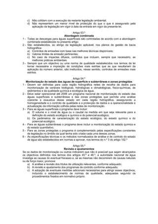 c) Não colidam com a execução da restante legislação ambiental;
   d) Não representem um menor nível de protecção do que o que é assegurado pela
      aplicação da legislação em vigor à data da entrada em vigor da presente lei.

                                         Artigo 53.º
                                   Abordagem combinada
1 - Todas as descargas para águas superficiais são controladas de acordo com a abordagem
    combinada estabelecida no presente artigo.
2 - São estabelecidos, ao abrigo da legislação aplicável, nos planos de gestão de bacia
    hidrográfica:
    a) Controlos de emissões com base nas melhores técnicas disponíveis;
    b) Valores limites de emissão pertinentes;
    c) No caso de impactes difusos, controlos que incluam, sempre que necessário, as
         melhores práticas ambientais.
3 - Sempre que um objectivo ou uma norma de qualidade estabelecidos nos termos da lei
    tornar necessária a imposição de condições mais estritas que as que resultariam da
    aplicação do número anterior, são instituídos, nesse sentido, controlos de emissões mais
    estritos.

                                          Artigo 54.º
   Monitorização do estado das águas de superfície e subterrâneas e zonas protegidas
1 - Devem ser definidas para cada região hidrográfica redes de recolha de dados para
    monitorização de variáveis biológicas, hidrológicas e climatológicas, físico-químicas, de
    sedimentos e da qualidade química e ecológica da água.
2 - Deve estar operacional até 2006 um programa nacional de monitorização do estado das
    águas superficiais e subterrâneas e das zonas protegidas que permita uma análise
    coerente e exaustiva desse estado em cada região hidrográfica, assegurando a
    homogeneidade e o controlo de qualidade e a protecção de dados e a operacionalidade e
    actualização da informação colhida pelas redes de monitorização.
3 - Para as águas superficiais o programa deve incluir:
    a) O volume e o nível de água ou o caudal na medida em que seja relevante para a
        definição do estado ecológico e químico e do potencial ecológico;
    b) Os parâmetros de caracterização do estado ecológico, do estado químico e do
        potencial ecológico.
4 - Para as águas subterrâneas o programa deve incluir a monitorização do estado químico e
    do estado quantitativo.
5 - Para as zonas protegidas o programa é complementado pelas especificações constantes
    de legislação no âmbito da qual tenha sido criada cada uma dessas zonas.
6 - As especificações técnicas e os métodos normalizados de análise e de controlo do estado
    de água são estabelecidos em normas a aprovar, nos termos do n.º 3 do artigo 102.º

                                           Artigo 55.º
                                   Revisão e ajustamentos
Se os dados de monitorização ou outros indicarem que não é possível que sejam alcançados
os objectivos definidos nos termos dos artigos 45.º a 48.º, a autoridade nacional da água
investiga as causas do eventual fracasso e, se as mesmas não decorrerem de causas naturais
ou de força maior, promove:
    a) A análise e revisão dos títulos de utilização relevantes, conforme adequado;
    b) A revisão e ajustamento dos programas de controlo conforme adequado;
    c) A adopção de eventuais medidas adicionais necessárias para atingir esses objectivos,
        incluindo o estabelecimento de normas de qualidade, adequadas segundo os
        procedimentos fixados em normativo próprio.
 