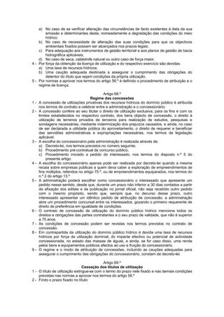 a) No caso de se verificar alteração das circunstâncias de facto existentes à data da sua
        emissão e determinantes desta, nomeadamente a degradação das condições do meio
        hídrico;
    b) No caso de necessidade de alteração das suas condições para que os objectivos
        ambientais fixados possam ser alcançados nos prazos legais;
    c) Para adequação aos instrumentos de gestão territorial e aos planos de gestão de bacia
        hidrográfica aplicáveis;
    d) No caso de seca, catástrofe natural ou outro caso de força maior.
4 - Por força da obtenção da licença de utilização e do respectivo exercício são devidas:
    a) Uma taxa de recursos hídricos;
    b) Uma caução adequada destinada a assegurar o cumprimento das obrigações do
        detentor do título que sejam condições da própria utilização.
5 - Por normas a aprovar nos termos do artigo 56.º é definido o procedimento de atribuição e o
    regime de licença.

                                               Artigo 68.º
                                      Regime das concessões
1-   A concessão de utilizações privativas dos recursos hídricos do domínio público é atribuída
     nos termos de contrato a celebrar entre a administração e o concessionário.
2-   A concessão confere ao seu titular o direito de utilização exclusiva, para os fins e com os
     limites estabelecidos no respectivo contrato, dos bens objecto de concessão, o direito à
     utilização de terrenos privados de terceiros para realização de estudos, pesquisas e
     sondagens necessárias, mediante indemnização dos prejuízos causados, e ainda, no caso
     de ser declarada a utilidade pública do aproveitamento, o direito de requerer e beneficiar
     das servidões administrativas e expropriações necessárias, nos termos da legislação
     aplicável.
3-   A escolha do concessionário pela administração é realizada através de:
     a) Decreto-lei, nos termos previstos no número seguinte;
     b) Procedimento pré-contratual de concurso público;
     c) Procedimento iniciado a pedido do interessado, nos termos do disposto n.º 5 do
           presente artigo.
4-   A escolha do concessionário apenas pode ser realizada por decreto-lei quando a mesma
     recaia sobre empresas públicas a quem deva caber a exploração de empreendimentos de
     fins múltiplos, referidos no artigo 75.º, ou de empreendimentos equiparados, nos termos do
     n.º 2 do artigo 13.º
5-   A administração poderá escolher como concessionário o interessado que apresente um
     pedido nesse sentido, desde que, durante um prazo não inferior a 30 dias contados a partir
     da afixação dos editais e da publicação no jornal oficial, não seja recebido outro pedido
     com o mesmo propósito, sendo que, sempre que, no decurso desse prazo, outro
     interessado apresentar um idêntico pedido de atribuição de concessão, a administração
     abre um procedimento concursal entre os interessados, gozando o primeiro requerente de
     direito de preferência em igualdade de condições.
6-   O contrato de concessão de utilização do domínio público hídrico menciona todos os
     direitos e obrigações das partes contratantes e o seu prazo de validade, que não é superior
     a 75 anos.
7-   As condições de concessão podem ser revistas nos termos previstos no contrato de
     concessão.
8-   Em contrapartida da utilização do domínio público hídrico é devida uma taxa de recursos
     hídricos por força da utilização dominial, do impacte efectivo ou potencial de actividade
     concessionada, no estado das massas de águas, e ainda, se for caso disso, uma renda
     pelos bens e equipamentos públicos afectos ao uso e fruição do concessionário.
9-   O regime e o modo de atribuição de concessões, incluindo as cauções adequadas para
     assegurar o cumprimento das obrigações do concessionário, constam de decreto-lei.

                                           Artigo 69.º
                                Cessação dos títulos de utilização
1 - O título de utilização extingue-se com o termo do prazo nele fixado e nas demais condições
    previstas nas normas a aprovar nos termos do artigo 56.º
2 - Findo o prazo fixado no título:
 
