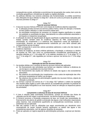 consequências sociais, ambientais e económicas da recuperação dos custos, bem como às
    condições geográficas e climatéricas da região ou regiões afectadas.
5 - As políticas referidas nos números anteriores são fundamentadas na análise económica
    das utilizações de água referida no artigo 83.º, tendo em conta os princípios de gestão dos
    recursos previstos no artigo 3.º

                                             Artigo 78.º
                                    Taxa de recursos hídricos
1-   A taxa de recursos hídricos (TRH) tem como bases de incidência objectiva separadas:
     a) A utilização privativa de bens do domínio público hídrico, tendo em atenção o montante
          do bem público utilizado e o valor económico desse bem;
     b) As actividades susceptíveis de causarem um impacte negativo significativo no estado
          de qualidade ou quantidade de água, internalizando os custos ambientais associados a
          tal impacte e à respectiva recuperação.
2-   A utilização de obras de regularização de águas superficiais e subterrâneas realizadas pelo
     Estado constitui também base de incidência objectiva da TRH, proporcionando a
     amortização do investimento e a cobertura dos respectivos custos de exploração e
     conservação, devendo ser progressivamente substituída por uma tarifa cobrada pelo
     correspondente serviço de água.
3-   A TRH corresponde à soma dos valores parcelares aplicáveis a cada uma das bases de
     incidência objectivas.
4-   As bases de incidência, as taxas unitárias aplicáveis, a liquidação, a cobrança e o destino
     de receitas da TRH, bem como as correspondentes competências administrativas, as
     isenções referidas no n.º 3 do artigo 80.º e as matérias versadas no n.º 2 do artigo 79.º e
     no n.º 2 do artigo 81.º, são reguladas por normas a aprovar nos termos do n.º 2 do artigo
     102.º

                                           Artigo 79.º
                            Aplicação da taxa de recursos hídricos
1 - As receitas obtidas com o produto da taxa de recursos hídricos são aplicadas:
    a) No financiamento das actividades que tenham por objectivo melhorar a eficiência do
        uso da água e a qualidade dos recursos hídricos;
    b) No financiamento das acções de melhoria do estado das águas e dos ecossistemas
        associados;
    c) Na cobertura da amortização dos investimentos e dos custos de exploração das infra-
        estruturas necessárias ao melhor uso da água;
    d) Na cobertura dos serviços de administração e gestão dos recursos hídricos, objecto de
        utilização e protecção.
2 - As normas a aprovar nos termos do n.º 2 do artigo 102.º definem o critério de repartição
    das receitas pelos órgãos a quem cabe exercer as competências previstas na presente lei
    ao nível da região hidrográfica e ao nível nacional, tendo em atenção os respectivos planos
    de actividades.

                                            Artigo 80.º
                     Lançamento e cobrança da taxa de recursos hídricos
1-   A taxa é cobrada pelas autoridades licenciadoras, quando da emissão dos títulos de
     utilização que lhe der origem e periodicamente, nos termos fixados por estes títulos.
2-   O Governo promove a introdução progressiva da taxa, em função das necessidades de
     financiamento dos planos de gestão e protecção das águas e das instituições responsáveis
     pelos mesmos, mas considerando igualmente as consequências económicas, sociais e
     ambientais da sua aplicação.
3-   Não são sujeitas à taxa as utilizações que sejam reconhecidas por decreto-lei como
     insusceptíveis de causar impacte adverso significativo no estado das águas e dos
     ecossistemas associados, nem de agravar situações de escassez.
4-   Pode ser aplicado um regime especial às administrações portuárias, a aprovar por decreto-
     lei.
 