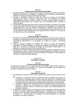 Artigo 87.º
                           Sistema nacional de informação das águas
1 - A gestão integrada das informações sobre as águas, incluindo a sua recolha, organização,
    tratamento, arquivamento e divulgação, é assegurada pela autoridade nacional da água,
    através de um sistema nacional de informação das águas.
2 - Incumbe à autoridade nacional da água criar uma rede nacional de informações
    respeitantes às águas e colocá-la à disposição tanto das entidades que tenham
    responsabilidades, exerçam funções públicas ou prestem serviços públicos directa ou
    indirectamente relacionados com as águas como da comunidade técnica e científica e
    público em geral.
3 - A autoridade nacional da água deve enviar à Comissão Europeia e a qualquer outro Estado
    membro interessado cópia dos planos de gestão de bacia hidrográfica e das respectivas
    actualizações, bem como dos relatórios intercalares de execução dos programas de
    medidas previstas nesses planos, bem como das análises previstas nas alíneas g) e h) do
    n.º 2 do artigo 8.º e dos programas de monitorização previstos no artigo 54.º, num prazo de
    três meses a contar da sua publicação.

                                           Artigo 88.º
                               Direito de acesso à informação
1 - No âmbito dos procedimentos administrativos conexos com as águas, todas as pessoas
    singulares ou colectivas têm direito de informação procedimental nos termos do Código do
    Procedimento Administrativo e da legislação em matéria de acesso à informação
    ambiental.
2 - Todas as pessoas singulares ou colectivas têm direito de acesso às informações
    respeitantes às águas originadas ou detidas por quaisquer das entidades referidas no
    artigo 86.º, nos termos do disposto no Código do Procedimento Administrativo e na
    legislação em matéria de acesso à informação ambiental.
3 - O acesso às informações respeitantes às águas pode estar sujeito ao pagamento de uma
    taxa destinada a cobrir os custos envolvidos na disponibilização de informação, nos termos
    da tabela previamente aprovada por portaria do Ministro do Ambiente, do Ordenamento do
    Território e do Desenvolvimento Regional.


                                        CAPÍTULO IX
                                   Fiscalização e sanções

                                          Artigo 89.º
                            Princípio da precaução e prevenção
Na aplicação da presente lei, os organismos de Administração Pública devem observar o
princípio da precaução e da prevenção, sem prejuízo de fiscalização das actividades que
envolverem utilização dos recursos hídricos.

                                           Artigo 90.º
                                    Inspecção e fiscalização
1 - A verificação do cumprimento das normas previstas na presente lei pode revestir a forma
    de:
    a) Fiscalização, a desenvolver de forma sistemática pelas autoridades licenciadoras, no
         cumprimento da obrigação legal de vigilância que lhes cabe sobre os utilizadores dos
         recursos hídricos, quer disponham ou não de títulos de utilização, e de forma pontual
         em função das queixas e denúncias recebidas relativamente à sua área de jurisdição;
    b) Inspecção a efectuar pelas entidades dotadas de competência para o efeito de forma
         casuística e aleatória, ou em execução de um plano de inspecção previamente
         aprovado, ou ainda no âmbito do apuramento do alcance e das responsabilidades por
         acidentes de poluição.
2 - A fiscalização compete às ARH com jurisdição na área da utilização e às demais entidades
    a quem for conferida legalmente competência para o licenciamento da utilização dos
    recursos hídricos nessa área, cabendo-lhes igualmente a competência para a instauração,
    a instrução e o sancionamento dos processos de contra-ordenações por infracções
    cometidas na sua área de jurisdição.
 
