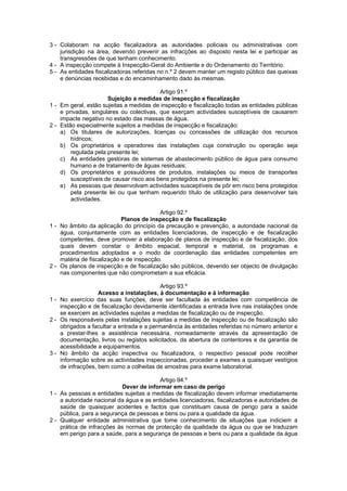 3 - Colaboram na acção fiscalizadora as autoridades policiais ou administrativas com
    jurisdição na área, devendo prevenir as infracções ao disposto nesta lei e participar as
    transgressões de que tenham conhecimento.
4 - A inspecção compete à Inspecção-Geral do Ambiente e do Ordenamento do Território.
5 - As entidades fiscalizadoras referidas no n.º 2 devem manter um registo público das queixas
    e denúncias recebidas e do encaminhamento dado às mesmas.

                                          Artigo 91.º
                      Sujeição a medidas de inspecção e fiscalização
1 - Em geral, estão sujeitas a medidas de inspecção e fiscalização todas as entidades públicas
    e privadas, singulares ou colectivas, que exerçam actividades susceptíveis de causarem
    impacte negativo no estado das massas de água.
2 - Estão especialmente sujeitos a medidas de inspecção e fiscalização:
    a) Os titulares de autorizações, licenças ou concessões de utilização dos recursos
        hídricos;
    b) Os proprietários e operadores das instalações cuja construção ou operação seja
        regulada pela presente lei;
    c) As entidades gestoras de sistemas de abastecimento público de água para consumo
        humano e de tratamento de águas residuais;
    d) Os proprietários e possuidores de produtos, instalações ou meios de transportes
        susceptíveis de causar risco aos bens protegidos na presente lei;
    e) As pessoas que desenvolvam actividades susceptíveis de pôr em risco bens protegidos
        pela presente lei ou que tenham requerido título de utilização para desenvolver tais
        actividades.

                                          Artigo 92.º
                            Planos de inspecção e de fiscalização
1 - No âmbito da aplicação do princípio da precaução e prevenção, a autoridade nacional da
    água, conjuntamente com as entidades licenciadoras, de inspecção e de fiscalização
    competentes, deve promover a elaboração de planos de inspecção e de fiscalização, dos
    quais devem constar o âmbito espacial, temporal e material, os programas e
    procedimentos adoptados e o modo de coordenação das entidades competentes em
    matéria de fiscalização e de inspecção.
2 - Os planos de inspecção e de fiscalização são públicos, devendo ser objecto de divulgação
    nas componentes que não comprometam a sua eficácia.

                                           Artigo 93.º
                   Acesso a instalações, à documentação e à informação
1 - No exercício das suas funções, deve ser facultada às entidades com competência de
    inspecção e de fiscalização devidamente identificadas a entrada livre nas instalações onde
    se exercem as actividades sujeitas a medidas de fiscalização ou de inspecção.
2 - Os responsáveis pelas instalações sujeitas a medidas de inspecção ou de fiscalização são
    obrigados a facultar a entrada e a permanência às entidades referidas no número anterior e
    a prestar-lhes a assistência necessária, nomeadamente através da apresentação de
    documentação, livros ou registos solicitados, da abertura de contentores e da garantia de
    acessibilidade a equipamentos.
3 - No âmbito da acção inspectiva ou fiscalizadora, o respectivo pessoal pode recolher
    informação sobre as actividades inspeccionadas, proceder a exames a quaisquer vestígios
    de infracções, bem como a colheitas de amostras para exame laboratorial.

                                         Artigo 94.º
                            Dever de informar em caso de perigo
1 - As pessoas e entidades sujeitas a medidas de fiscalização devem informar imediatamente
    a autoridade nacional da água e as entidades licenciadoras, fiscalizadoras e autoridades de
    saúde de quaisquer acidentes e factos que constituam causa de perigo para a saúde
    pública, para a segurança de pessoas e bens ou para a qualidade da água.
2 - Qualquer entidade administrativa que tome conhecimento de situações que indiciem a
    prática de infracções às normas de protecção da qualidade da água ou que se traduzam
    em perigo para a saúde, para a segurança de pessoas e bens ou para a qualidade da água
 