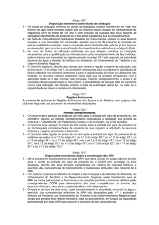 Artigo 100.º
                         Disposição transitória sobre títulos de utilização
1-   Os títulos de utilização emitidos ao abrigo da legislação anterior mantêm-se em vigor nos
     termos em que foram emitidos desde que os mesmos sejam levados ao conhecimento da
     respectiva ARH no prazo de um ano e sem prejuízo da sujeição dos seus titulares às
     obrigações decorrentes da presente lei e dos actos legislativos que os complementem.
2-   No caso de infra-estruturas hidráulicas tituladas por mera licença, podem os seus titulares
     requerer a sua conversão em concessão, sempre que à luz da presente lei devesse ser
     esta a modalidade a adoptar, mas a concessão assim atribuída não pode ter prazo superior
     ao necessário para concluir a amortização dos investimentos realizados ao abrigo do título.
3-   No caso de títulos de utilização existentes em que estejam reunidas as condições
     necessárias para a qualificação da infra-estrutura como empreendimento de fins múltiplos,
     pode a mesma ser submetida ao regime previsto no artigo 76.º sob proposta da autoridade
     nacional da água e decisão do Ministro do Ambiente, do Ordenamento do Território e do
     Desenvolvimento Regional.
4-   O Governo promove, através das normas que vierem a regular o regime de utilização, nos
     termos do n.º 2 do artigo 102.º, as condições necessárias para a progressiva adaptação de
     títulos referidas nos números anteriores e para a regularização de todas as utilizações não
     tituladas de recursos hídricos existentes nesta data que se revelem compatíveis com a
     aplicação desta lei e das normas nela previstas, fixando, designadamente, o prazo e as
     condições dessa regularização e, bem assim, a possibilidade de isenção total ou parcial de
     coima pela utilização não titulada anterior à data da publicação desta lei, no caso de a
     regularização se dever a iniciativa do interessado.

                                        Artigo 101.º
                                   Regiões Autónomas
A presente lei aplica-se às Regiões Autónomas dos Açores e da Madeira, sem prejuízo dos
diplomas regionais que procedam às necessárias adaptações.

                                             Artigo 102.º
                                     Normas complementares
1 - O Governo deve aprovar no prazo de um mês após a entrada em vigor da presente lei, em
    normativo próprio, as normas complementares necessárias à aplicação dos anexos da
    Directiva n.º 2000/60/CE, do Parlamento Europeu e do Conselho, de 23 de Outubro.
2 - O Governo deve aprovar no prazo de três meses após a entrada em vigor da presente lei
    os decretos-leis complementares da presente lei que regulem a utilização de recursos
    hídricos e o regime económico e financeiro.
3 - O Governo deve regular no prazo de um ano após a entrada em vigor da presente lei as
    matérias versadas no n.º 3 do artigo 6.º, no n.º 4 do artigo 20.º, no n.º 2 do artigo 29.º, no
    n.º 6 do artigo 37.º, no n.º 5 do artigo 46.º, nos n.os 3 e 4 do artigo 47.º, no n.º 6 do artigo
    54.º, no n.º 2 do artigo 70.º, no n.º 3 do artigo 76.º, no n.º 3 do artigo 82.º, no n.º 1 do artigo
    97.º e no n.º 2 do artigo 103.º

                                          Artigo 103.º
                   Disposições transitórias sobre a constituição das ARH
1 - Até à entrada em funcionamento de cada ARH, que deve ocorrer no prazo máximo de dois
    anos a contar da entrada em vigor da presente lei, a CCDR com jurisdição na área
    assegura, através dos seus serviços competentes em matéria de recursos hídricos, o
    exercício das competências de licenciamento e fiscalização atribuídos pela presente lei à
    ARH.
2 - Por portaria conjunta do Ministro de Estado e das Finanças e do Ministro do Ambiente, do
    Ordenamento do Território e do Desenvolvimento Regional, serão transferidos para as
    ARH os meios patrimoniais e financeiros e as posições jurídicas contratuais detidas pelas
    correspondentes CCDR para desempenho das suas competências no domínio dos
    recursos hídricos e, bem assim, o pessoal afecto a tal desempenho.
3 - Durante o período de dois anos, cabe transitoriamente à autoridade nacional da água o
    exercício das competências atribuídas às ARH não abrangidas pelo n.º 1, podendo o
    Ministro do Ambiente, do Ordenamento do Território e do Desenvolvimento Regional fazer
    cessar por portaria este regime transitório, total ou parcialmente, em função da capacidade
    demonstrada por cada ARH para assumir o exercício de tais competências.
 