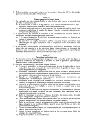 3 - O Governo define por normativo próprio, nos termos do n.º 3 do artigo 102.º, a delimitação
    georreferenciada das regiões hidrográficas.

                                            Artigo 7.º
                                Órgãos da Administração Pública
1 - As instituições da Administração Pública a cujos órgãos cabe exercer as competências
    previstas na presente lei são:
    a) A nível nacional, o Instituto da Água (INAG), que, como autoridade nacional da água,
         representa o Estado como garante da política nacional das águas;
    b) A nível de região hidrográfica, as administrações das regiões hidrográficas (ARH), que
         prosseguem atribuições de gestão das águas, incluindo o respectivo planeamento,
         licenciamento e fiscalização.
2 - A representação dos sectores de actividade e dos utilizadores dos recursos hídricos é
    assegurada através dos seguintes órgãos consultivos:
    a) O Conselho Nacional da Água (CNA), enquanto órgão consultivo do Governo em
         matéria de recursos hídricos;
    b) Os conselhos da região hidrográfica (CRH), enquanto órgãos consultivos das
         administrações da região hidrográfica para as respectivas bacias hidrográficas nela
         integradas.
3 - A articulação dos instrumentos de ordenamento do território com as regras e princípios
    decorrentes da presente lei e dos planos de águas nelas previstos e a integração da
    política da água nas políticas transversais de ambiente são asseguradas em especial pelas
    comissões de coordenação e desenvolvimento regional (CCDR).

                                             Artigo 8.º
                                  Autoridade nacional da água
1 - À autoridade nacional da água compete assegurar a nível nacional a gestão das águas e
    garantir a consecução dos objectivos da presente lei, além de garantir a representação
    internacional do Estado neste domínio.
2 - Compete, nomeadamente, à autoridade nacional da água:
    a) Promover a protecção e o planeamento das águas, através da elaboração do plano
         nacional da água e da aprovação dos planos específicos de gestão de águas e dos
         planos de gestão de bacia hidrográfica;
    b) Promover o ordenamento adequado dos usos das águas através da elaboração dos
         planos de ordenamento das albufeiras de águas públicas, dos planos de ordenamento
         dos estuários e dos planos de ordenamento da orla costeira;
    c) Garantir a monitorização a nível nacional, coordenando tecnicamente os
         procedimentos e as metodologias a observar;
    d) Promover e avaliar os projectos de infra-estruturas hidráulicas de âmbito nacional ou
         cuja área de implantação ultrapasse os limites de uma região hidrográfica;
    e) Inventariar as infra-estruturas hidráulicas existentes que possam ser qualificadas como
         empreendimentos de fins múltiplos e propor o modelo a adoptar para o seu
         financiamento e gestão;
    f) Assegurar que a realização dos objectivos ambientais e dos programas de medidas
         especificadas nos planos de gestão de bacia hidrográfica seja coordenada para a
         totalidade de cada região hidrográfica;
    g) Definir a metodologia e garantir a realização de análise das características de cada
         região hidrográfica e assegurar a sua revisão periódica;
    h) Definir a metodologia e garantir a realização de análise das incidências das actividades
         humanas sobre o estado das águas e garantir a sua revisão periódica;
    i) Definir a metodologia e garantir a realização de análise económica das utilizações da
         água, assegurar a sua revisão periódica e garantir a sua observância nos planos de
         gestão de bacia hidrográfica;
    j) Garantir que se proceda ao registo das zonas protegidas em cada região hidrográfica e
         garantir a sua revisão periódica;
    l) Instituir e manter actualizado um sistema nacional de informação sobre títulos de
         utilização dos recursos hídricos;
    m) Propor o valor da taxa de recursos hídricos;
 
