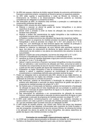 3 - As ARH são pessoas colectivas de âmbito regional dotadas de autonomia administrativa e
    financeira e património próprio, competindo ao Governo aprovar os respectivos estatutos.
4 - As ARH estão sujeitas à superintendência e tutela do Ministro do Ambiente, do
    Ordenamento do Território e do Desenvolvimento Regional, podendo as inerentes
    competências ser delegadas no presidente do INAG.
5 - São atribuições da ARH, na respectiva área territorial, a protecção e a valorização dos
    componentes ambientais das águas.
6 - Compete à ARH, através dos seus órgãos e serviços:
    a) Elaborar e executar os planos de gestão de bacias hidrográficas e os planos
         específicos de gestão das águas;
    b) Decidir sobre a emissão e emitir os títulos de utilização dos recursos hídricos e
         fiscalizar essa utilização;
    c) Realizar a análise das características da região hidrográfica e das incidências das
         actividades humanas sobre o estado das águas;
        d) Realizar a análise económica das utilizações das águas das respectivas regiões;
    e) Definir e aplicar os programas de medidas previstos nos planos de gestão de bacias
         hidrográficas e ainda as previstas nos artigos 32.º a 43.º, sem prejuízo do n.º 6 do
         artigo 43.º, com identificação da área territorial objecto das medidas de protecção e
         valorização dos recursos hídricos e da monitorização dos seus efeitos;
    f) Elaborar ou colaborar na elaboração, tal como definido pela autoridade nacional da
         água, dos planos de ordenamento de albufeiras de águas públicas, nos planos de
         ordenamento da orla costeira e nos planos de ordenamento dos estuários na área da
         sua jurisdição;
    g) Elaborar o registo das zonas protegidas, nos termos dos artigos 48.º e 37.º a 39.º;
    h) Promover a requalificação dos recursos hídricos e a sistematização fluvial;
    i) Identificar as zonas de captação destinadas a água para consumo humano, nos termos
         do artigo 37.º e do n.º 4 do artigo 48.º;
    j) Aplicar o regime económico e financeiro nas bacias hidrográficas da área de jurisdição,
         fixar por estimativa o valor económico da utilização sem título, pronunciar-se sobre os
         montantes dos componentes da taxa de recursos hídricos, arrecadar as taxas e aplicar
         a parte que lhe cabe na gestão das águas das respectivas bacias ou regiões;
    l) Estabelecer na região hidrográfica a rede de monitorização da qualidade da água e
         elaborar e aplicar o respectivo programa de monitorização de acordo com os
         procedimentos e a metodologia definidos pela autoridade nacional da água.
7 - Podem ser delegadas total ou parcialmente pela ARH, através do seu órgão directivo, as
    seguintes competências nos órgãos das entidades a seguir indicadas, mediante a prévia
    celebração de protocolos ou contratos de parceria:
    a) Nas autarquias, poderes de licenciamento e fiscalização de utilização de águas e
         poderes para elaboração e execução de planos específicos de gestão das águas ou
         programas de medidas previstas nos artigos 30.º e 32.º;
    b) No Instituto para a Conservação da Natureza, poderes de licenciamento e fiscalização
         de utilização de águas sitas em área classificada sob sua jurisdição ou poderes para
         elaboração e execução de planos específicos de águas ou de programas de medidas
         previstas nos artigos 30.º e 32.º;
    c) Nas associações de utilizadores e em concessionários de utilização de recursos
         hídricos, poderes para elaboração e execução de planos específicos de águas ou para
         a elaboração e execução de programas de medidas previstas nos artigos 30.º e 32.º
8 - A ARH pode celebrar contratos-programa com qualquer das entidades indicadas no
    número anterior com vista a garantir a execução das medidas previstas nos artigos 30.º e
    32.º que tais entidades hajam acordado executar por delegação da ARH.
9 - A ARH dispõe de receitas próprias, que cobrem pelo menos dois terços das despesas
    totais, com exclusão das despesas co-financiadas pelo orçamento da União Europeia, e
    que são emergentes nomeadamente da taxa de recursos hídricos, da cobrança de coimas
    e da aplicação dos planos de gestão de bacia hidrográfica, dos planos específicos de
    gestão das águas e das medidas previstas no artigo 32.º

                                         Artigo 10.º
                   Comissões de coordenação e desenvolvimento regional
1 - As CCDR são os órgãos desconcentrados do Ministério do Ambiente, do Ordenamento do
    Território e do Desenvolvimento Regional a quem cabe, em termos regionais:
 