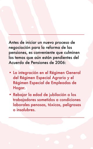 Antes de iniciar un nuevo proceso de
negociación para la reforma de las
pensiones, es conveniente que culminen
los temas que aún están pendientes del
Acuerdo de Pensiones de 2006:

• La integración en el Régimen General
  del Régimen Especial Agrario y el
  Régimen Especial de Empleadas de
  Hogar.
• Rebajar la edad de jubilación a los
  trabajadores sometidos a condiciones
  laborales penosas, tóxicas, peligrosas
  o insalubres.
 